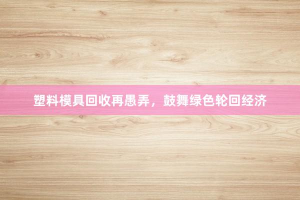 塑料模具回收再愚弄，鼓舞绿色轮回经济